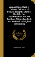 Jeanne D'Arc, Maid of Orleans, Deliverer of France; Being the Story of Her Life, Her Achievements, and Her Death, as Attested on Oath and Set Forth in Original Documents;