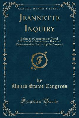 Jeannette Inquiry: Before the Committee on Naval Affairs of the United States House of Representatives Forty-Eighth Congress (Classic Reprint) - Congress, United States, Professor