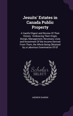 Jesuits' Estates in Canada Public Property: A Careful Digest and Review Of Their History: Embracing Their Origin, Design, Management, Revenues, Uses and Investment Of the Income Derived From Them, the Whole Being Obtained by a Laborious Examination Of Of - Rankin, Andrew