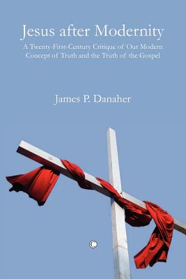 Jesus After Modernity: A Twenty-First-Century Critique of Our Modern Concept of Truth and the Truth of the Gospel - Danaher, James P