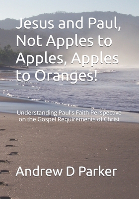 Jesus and Paul, Not Apples to Apples, Apples to Oranges!: Understanding Paul's Faith Perspective on the Gospel Requirements of Christ - Parker, Andrew D