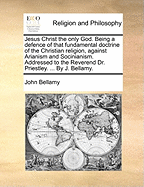 Jesus Christ the Only God. Being a Defence of That Fundamental Doctrine of the Christian Religion, Against Arianism and Socinianism. Addressed to the Reverend Dr. Priestley. ... by J. Bellamy