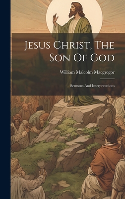 Jesus Christ, The Son Of God: Sermons And Interpretations - MacGregor, William Malcolm