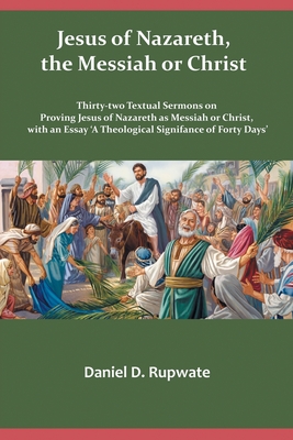 Jesus of Nazareth, the Messiah or Christ: Thirty Two Textual Sermons on Proving Jesus of Nazareth as Messiah or Christ, with an Essay 'A Theological Signifance of Fourty Days' - Rupwate, Daniel D