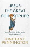 Jesus the Great Philosopher: Rediscovering the Wisdom Needed for the Good Life