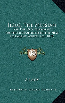 Jesus, The Messiah: Or The Old Testament Prophecies Fulfilled In The New Testament Scriptures (1828) - A Lady