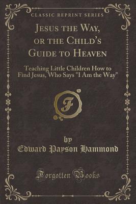 Jesus the Way, or the Child's Guide to Heaven: Teaching Little Children How to Find Jesus, Who Says "i Am the Way" (Classic Reprint) - Hammond, Edward Payson