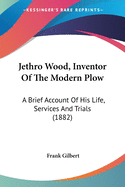 Jethro Wood, Inventor Of The Modern Plow: A Brief Account Of His Life, Services And Trials (1882)