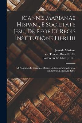 Joannis Marianae Hispani, E Societate Jesu, De Rege Et Regis Institutione Libri Iii: Ad Philippum Iii Hispaniae Regem Catholicum. Eiusdem De Ponderibus & Mensuris Liber - Mariana, Juan de 1535-1624 (Creator), and Adams, John 1735-1826 (Creator), and Brand Hollis, Thomas Ca 1719-1804 (Creator)