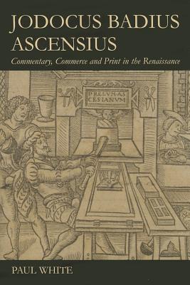 Jodocus Badius Ascensius: Commentary, Commerce and Print in the Renaissance - White, Paul