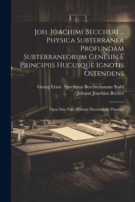 Joh. Joachimi Beccheri ... Physica Subterranea Profundam Subterraneorum Genesin E Principiis Hucusque Ignotis Ostendens: Opus Sine Pari, Primum Hactenus Et Princeps - Becher, Johann Joachim 1635-1682 (Creator), and Stahl, Georg Ernst 1660-1734 Specimen (Creator)