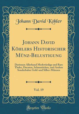 Johann David Khlers Historischer Mnz-Belustigung, Vol. 19: Darinnen Allerhand Merkwrdige Und Rare Thaler, Ducaten, Schaustcken, Und Andere Sonderbahre Gold-Und Silber-Mnzen (Classic Reprint) - Kohler, Johann David