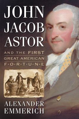 John Jacob Astor and the First Great American Fortune - Emmerich, Alexander