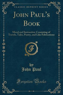 John Paul's Book: Moral and Instructive: Consisting of Travels, Tales, Poetry, and Like Fabrications (Classic Reprint) - Paul, John