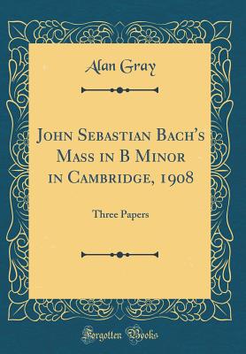 John Sebastian Bach's Mass in B Minor in Cambridge, 1908: Three Papers (Classic Reprint) - Gray, Alan