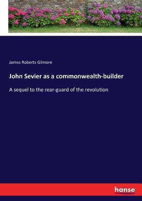 John Sevier as a commonwealth-builder: A sequel to the rear-guard of the revolution - Gilmore, James Roberts