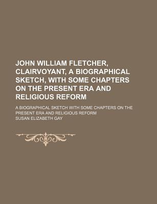 John William Fletcher, Clairvoyant, a Biographical Sketch, with Some Chapters on the Present Era and Religious Reform; A Biographical Sketch with Some Chapters on the Present Era and Religious Reform - Gay, Susan Elizabeth