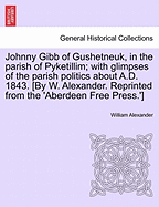 Johnny Gibb of Gushetneuk, in the Parish of Pyketillim; With Glimpses of the Parish Politics about A.D. 1843. [By W. Alexander. Reprinted from the 'Aberdeen Free Press.']