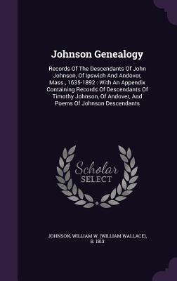 Johnson Genealogy: Records Of The Descendants Of John Johnson, Of Ipswich And Andover, Mass., 1635-1892: With An Appendix Containing Records Of Descendants Of Timothy Johnson, Of Andover, And Poems Of Johnson Descendants - Johnson, William W (William Wallace) B (Creator)