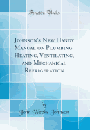 Johnson's New Handy Manual on Plumbing, Heating, Ventilating, and Mechanical Refrigeration (Classic Reprint)