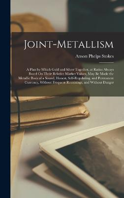 Joint-Metallism: A Plan by Which Gold and Silver Together, at Ratios Always Based On Their Relative Market Values, May Be Made the Metallic Basis of a Sound, Honest, Self-Regulating, and Permanent Currency, Without Frequent Recoinings, and Without Danger - Stokes, Anson Phelps