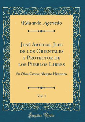 Jose Artigas, Jefe de Los Orientales y Protector de Los Pueblos Libres, Vol. 1: Su Obra Civica; Alegato Historico (Classic Reprint) - Acevedo, Eduardo