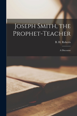 Joseph Smith, the Prophet-teacher: a Discourse - Roberts, B H (Brigham Henry) 1857- (Creator)