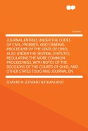 Journal Entries Under the Codes of Civil, Probate, and Criminal Procedure of the State of Ohio, Also Under the Several Statutes Regulating the More Common Proceedings, with Notes of the Decisions of the Courts of Ohio, and Other States Touching Journal En