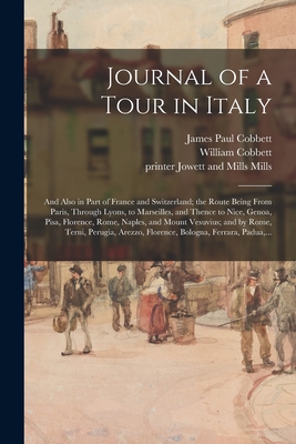 Journal of a Tour in Italy: and Also in Part of France and Switzerland; the Route Being From Paris, Through Lyons, to Marseilles, and Thence to Nice, Genoa, Pisa, Florence, Rome, Naples, and Mount Vesuvius; and by Rome, Terni, Perugia, Arezzo, ... - Cobbett, James Paul 1803-1881, and Cobbett, William 1763-1835 (Creator), and Mills, Jowett and Mills Printer (Creator)