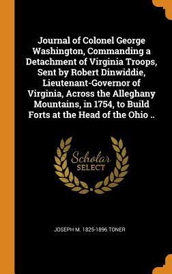 Journal of Colonel George Washington, Commanding a Detachment of Virginia Troops, Sent by Robert Dinwiddie, Lieutenant-Governor of Virginia, Across the Alleghany Mountains, in 1754, to Build Forts at the Head of the Ohio .. - Toner, Joseph M 1825-1896