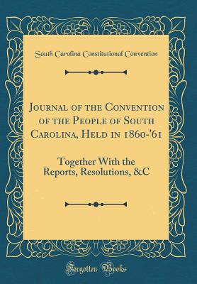 Journal of the Convention of the People of South Carolina, Held in 1860-'61: Together with the Reports, Resolutions, &c (Classic Reprint) - Convention, South Carolina Constitutiona