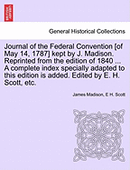Journal of the Federal Convention [Of May 14, 1787] Kept by J. Madison. Reprinted from the Edition of 1840 ... a Complete Index Specially Adapted to This Edition Is Added. Edited by E. H. Scott, Etc.