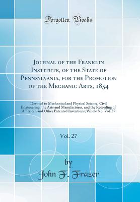 Journal of the Franklin Institute, of the State of Pennsylvania, for the Promotion of the Mechanic Arts, 1854, Vol. 27: Devoted to Mechanical and Physical Science, Civil Engineering, the Arts and Manufactures, and the Recording of American and Other Paten - Frazer, John F