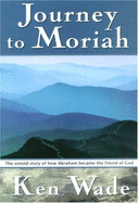 Journey to Moriah: The Untold Story of How Abraham Became the Friend of God - Wade, Kenneth R