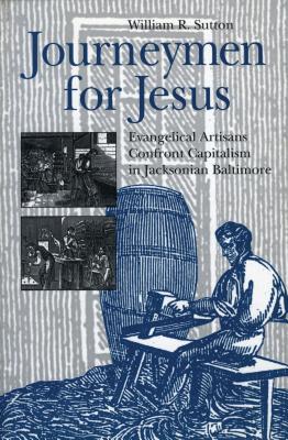 Journeymen for Jesus: Evangelical Artisans Confront Capitalism in Jacksonian Baltimore - Sutton, William  R.