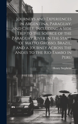 Journeys and Experiences in Argentina, Paraguay, and Chile, Including a Side Trip to the Source of the Paraguay River in the State of Matto Grosso, Brazil, and a Journey Across the Andes to the Rio Tambo in Peru - Stephens, Henry