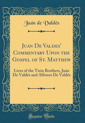 Juan de Valdes' Commentary Upon the Gospel of St. Matthew: Lives of the Twin Brothers, Jun de Valds and Alfonso de Valds (Classic Reprint) - Valdes, Juan De