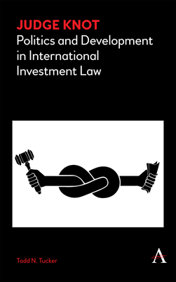 Judge Knot: Politics and Development in International Investment Law - Tucker, Todd N.