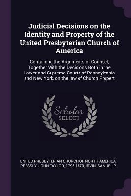 Judicial Decisions on the Identity and Property of the United Presbyterian Church of America: Containing the Arguments of Counsel, Together With the Decisions Both in the Lower and Supreme Courts of Pennsylvania and New York, on the law of Church Propert - United Presbyterian Church of North Amer (Creator), and Pressly, John Taylor, and Irvin, Samuel P