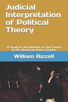 Judicial Interpretation of Political Theory: A Study in the Relation of the Courts to the American Party System - Bizzell, William Bennett