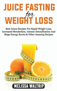 Juice Fasting for Weight Loss: Best Juices Recipes For Rapid Weight Loss, Increased Metabolism, Intense Detoxification And Mega Energy Bursts & Other Amazing Recipes