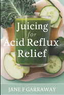 Juicing For Acid Reflux Relief: Quick and Easy Juices, Smoothies and Drinks Recipes To Help Soothe Heartburn, GERD, and LPR Symptoms