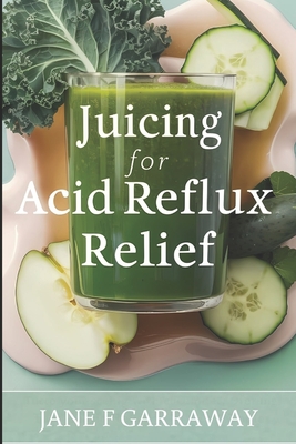 Juicing For Acid Reflux Relief: Quick and Easy Juices, Smoothies and Drinks Recipes To Help Soothe Heartburn, GERD, and LPR Symptoms - Garraway, Jane