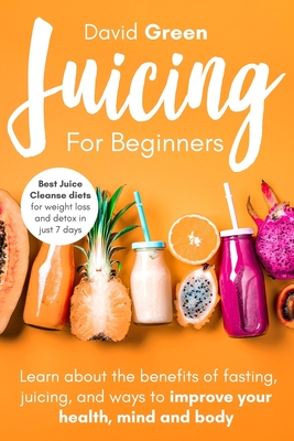 Juicing for Beginners: Best Juice Cleanse Diets for Weight Loss and Detox in Just 7 Days. Learn about the Benefits of Fasting, Juicing, and Ways to Improve Your Health, Mind, and Body - Green, David