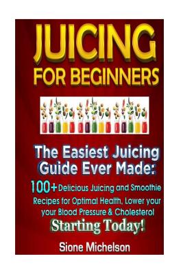 Juicing For Beginners: The Easiest Juicing Guide Ever Made, 100+ Delicious Juicing and Smoothie Recipes for Optimal Health, Lower your Blood Pressure & Cholesterol Starting Today! - Michelson, Sione