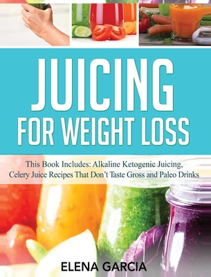 Juicing for Weight Loss: This Book Includes: Alkaline Ketogenic Juicing, Celery Juice Recipes That Don't Taste Gross and Paleo Drinks - Garcia, Elena