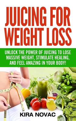 Juicing for Weight Loss: Unlock the Power of Juicing to Lose Massive Weight, Stimulate Healing, and Feel Amazing in Your Body - Novac, Kira