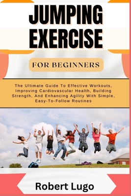 Jumping Exercise for Beginners: The Ultimate Guide To Effective Workouts, Improving Cardiovascular Health, Building Strength, And Enhancing Agility With Simple, Easy-To-Follow Routines - Lugo, Robert