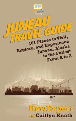 Juneau Travel Guide: 101 Places to Visit, Explore, and Experience Juneau, Alaska to the Fullest From A to Z - Knuth, Caitlyn, and Howexpert