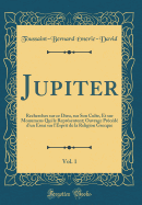 Jupiter, Vol. 1: Recherches Sur Ce Dieu, Sur Son Culte, Et Sur Monumens Qui Le Repr?sentent; Ouvrage Pr?c?d? d'Un Essai Sur l'Esprit de la Religion Grecque (Classic Reprint)